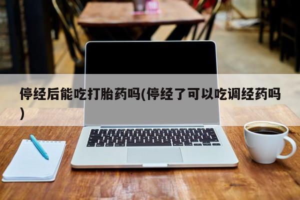 私下卖打胎药的联系方式，停经后能吃打胎药吗(停经了可以吃调经药吗)