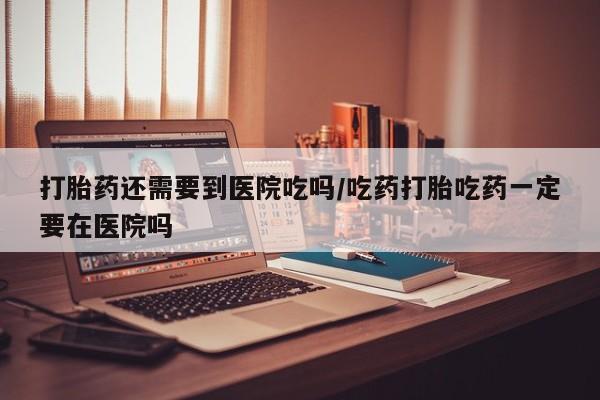 私下卖打胎药的联系方式，打胎药还需要到医院吃吗/吃药打胎吃药一定要在医院吗