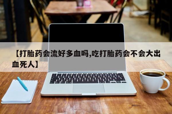 私下卖打胎药的联系方式，【打胎药会流好多血吗,吃打胎药会不会大出血死人】