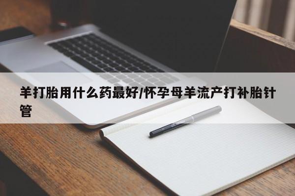 私下卖打胎药的联系方式，羊打胎用什么药最好/怀孕母羊流产打补胎针管