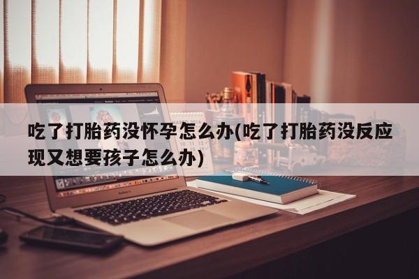 私下卖打胎药的联系方式，吃了打胎药没怀孕怎么办(吃了打胎药没反应现又想要孩子怎么办)