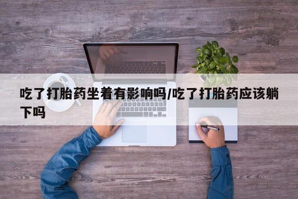 私下卖打胎药的联系方式，吃了打胎药坐着有影响吗/吃了打胎药应该躺下吗