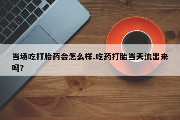 私下卖打胎药的联系方式，当场吃打胎药会怎么样.吃药打胎当天流出来吗？