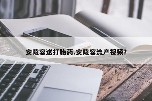 私下卖打胎药的联系方式，安陵容送打胎药.安陵容流产视频？