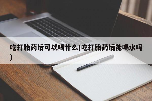 私下卖打胎药的联系方式，吃打胎药后可以喝什么(吃打胎药后能喝水吗)