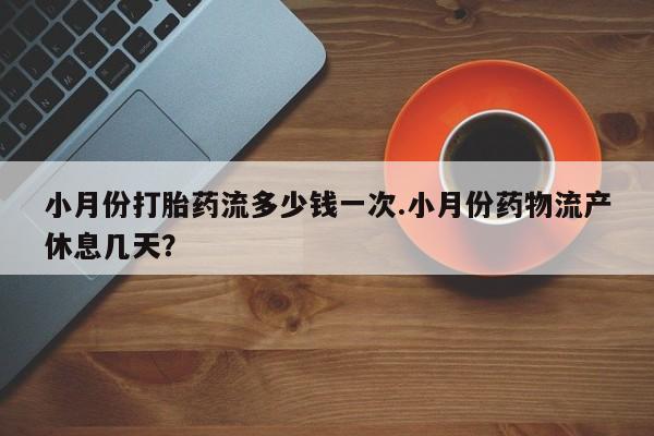 私下卖打胎药的联系方式，小月份打胎药流多少钱一次.小月份药物流产休息几天？