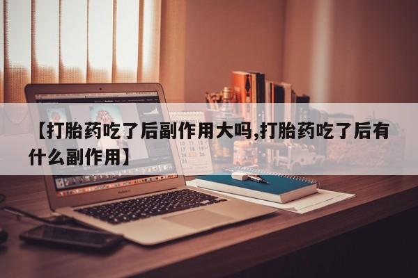 私下卖打胎药的联系方式，【打胎药吃了后副作用大吗,打胎药吃了后有什么副作用】