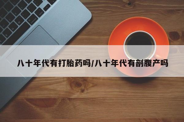 私下卖打胎药的联系方式，八十年代有打胎药吗/八十年代有剖腹产吗