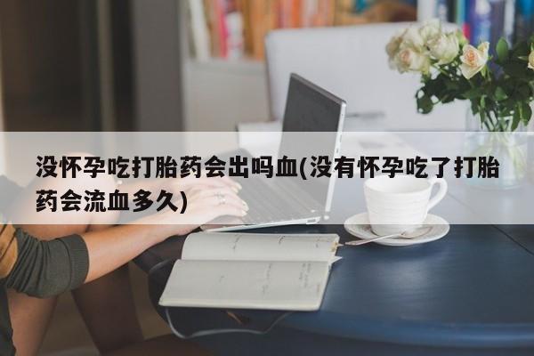 私下卖打胎药的联系方式，没怀孕吃打胎药会出吗血(没有怀孕吃了打胎药会流血多久)
