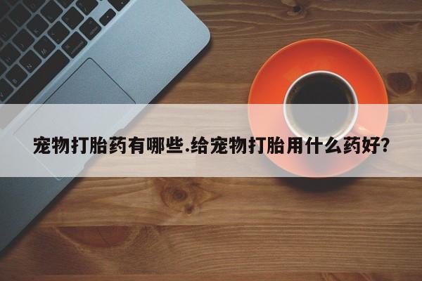 私下卖打胎药的联系方式，宠物打胎药有哪些.给宠物打胎用什么药好？