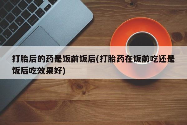 私下卖打胎药的联系方式，打胎后的药是饭前饭后(打胎药在饭前吃还是饭后吃效果好)