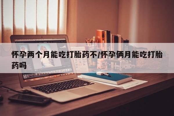 私下卖打胎药的联系方式，怀孕两个月能吃打胎药不/怀孕俩月能吃打胎药吗