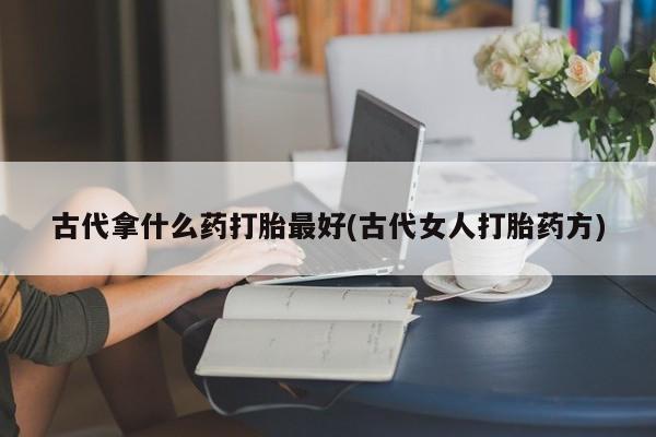 私下卖打胎药的联系方式，古代拿什么药打胎最好(古代女人打胎药方)
