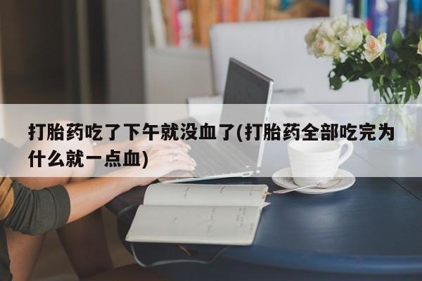 私下卖打胎药的联系方式，打胎药吃了下午就没血了(打胎药全部吃完为什么就一点血)
