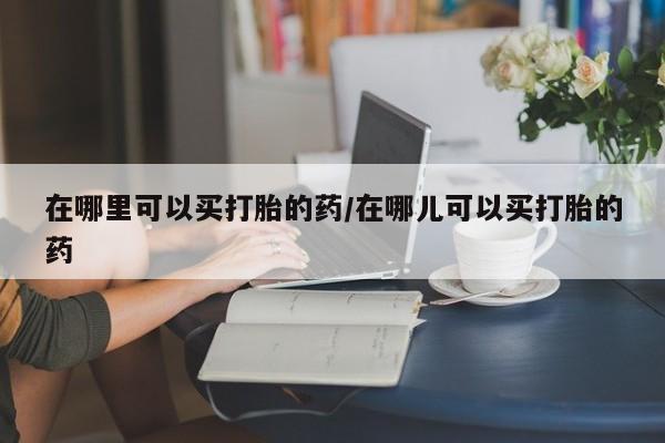 私下卖打胎药的联系方式，在哪里可以买打胎的药/在哪儿可以买打胎的药