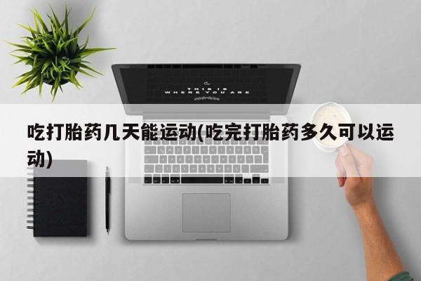 私下卖打胎药的联系方式，吃打胎药几天能运动(吃完打胎药多久可以运动)