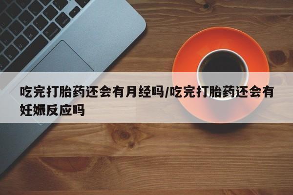私下卖打胎药的联系方式，吃完打胎药还会有月经吗/吃完打胎药还会有妊娠反应吗