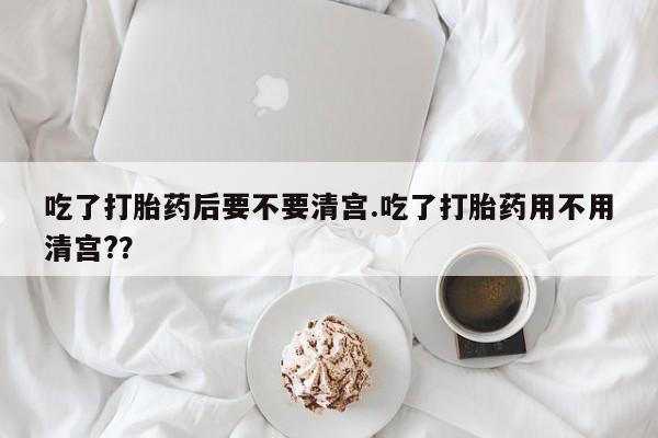私下卖打胎药的联系方式，吃了打胎药后要不要清宫.吃了打胎药用不用清宫?？