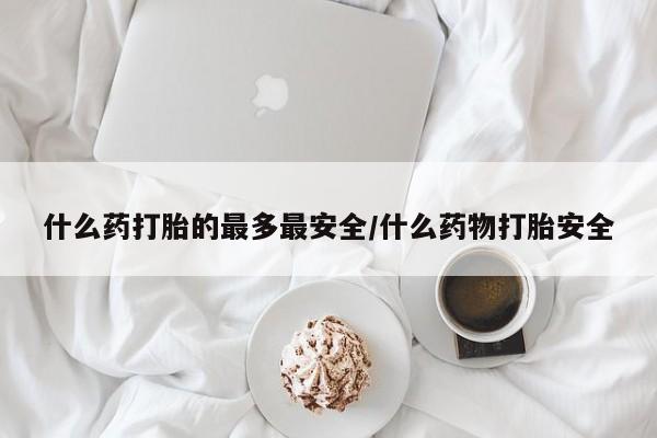 私下卖打胎药的联系方式，什么药打胎的最多最安全/什么药物打胎安全