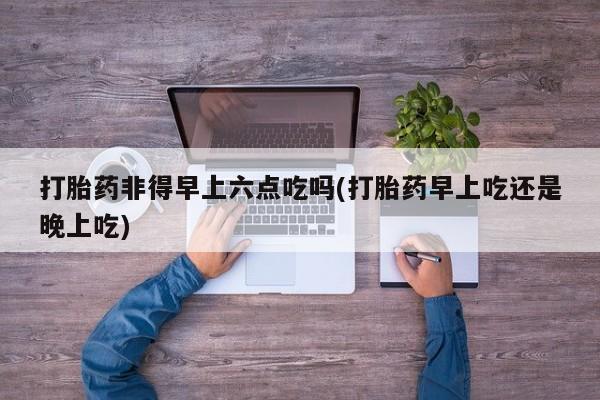 私下卖打胎药的联系方式，打胎药非得早上六点吃吗(打胎药早上吃还是晚上吃)