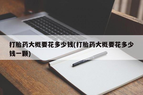 私下卖打胎药的联系方式，打胎药大概要花多少钱(打胎药大概要花多少钱一颗)