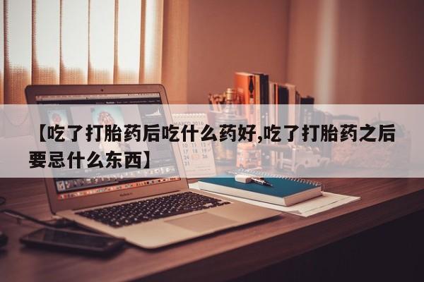 私下卖打胎药的联系方式，【吃了打胎药后吃什么药好,吃了打胎药之后要忌什么东西】