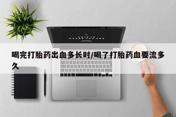 私下卖打胎药的联系方式，喝完打胎药出血多长时/喝了打胎药血要流多久