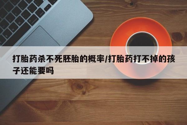 私下卖打胎药的联系方式，打胎药杀不死胚胎的概率/打胎药打不掉的孩子还能要吗