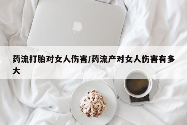 私下卖打胎药的联系方式，药流打胎对女人伤害/药流产对女人伤害有多大