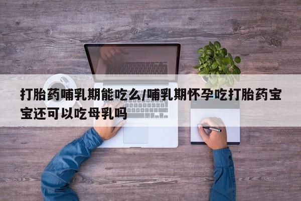 私下卖打胎药的联系方式，打胎药哺乳期能吃么/哺乳期怀孕吃打胎药宝宝还可以吃母乳吗