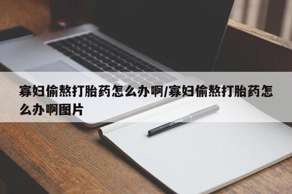 私下卖打胎药的联系方式，寡妇偷熬打胎药怎么办啊/寡妇偷熬打胎药怎么办啊图片