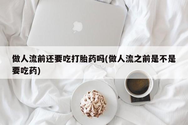 私下卖打胎药的联系方式，做人流前还要吃打胎药吗(做人流之前是不是要吃药)