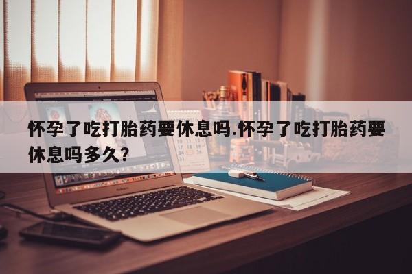 私下卖打胎药的联系方式，怀孕了吃打胎药要休息吗.怀孕了吃打胎药要休息吗多久？