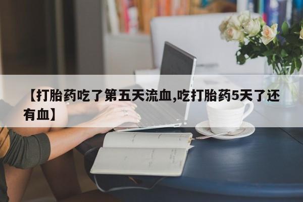 私下卖打胎药的联系方式，【打胎药吃了第五天流血,吃打胎药5天了还有血】