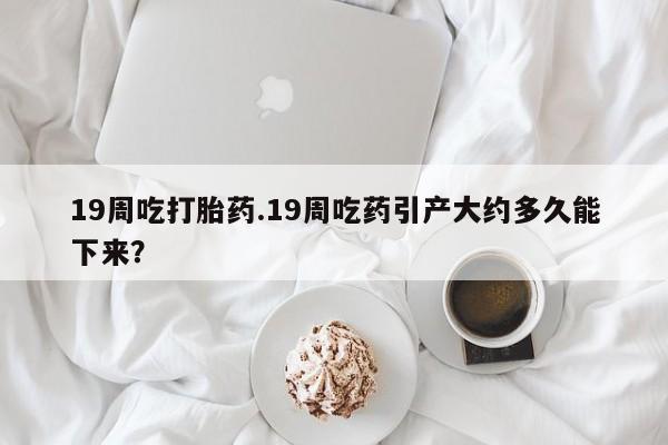 私下卖打胎药的联系方式，19周吃打胎药.19周吃药引产大约多久能下来？