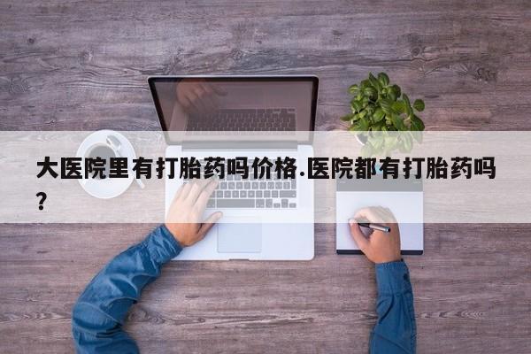 私下卖打胎药的联系方式，大医院里有打胎药吗价格.医院都有打胎药吗？