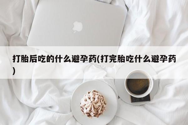 私下卖打胎药的联系方式，打胎后吃的什么避孕药(打完胎吃什么避孕药)