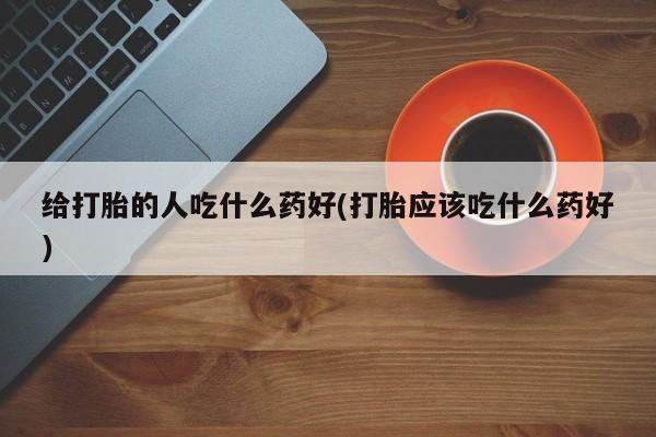 私下卖打胎药的联系方式，给打胎的人吃什么药好(打胎应该吃什么药好)