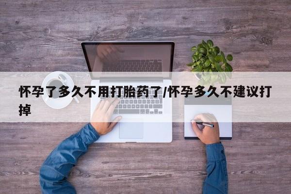 私下卖打胎药的联系方式，怀孕了多久不用打胎药了/怀孕多久不建议打掉