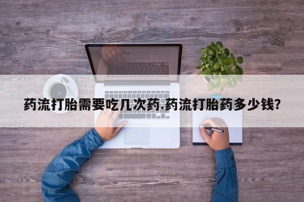 私下卖打胎药的联系方式，药流打胎需要吃几次药.药流打胎药多少钱？