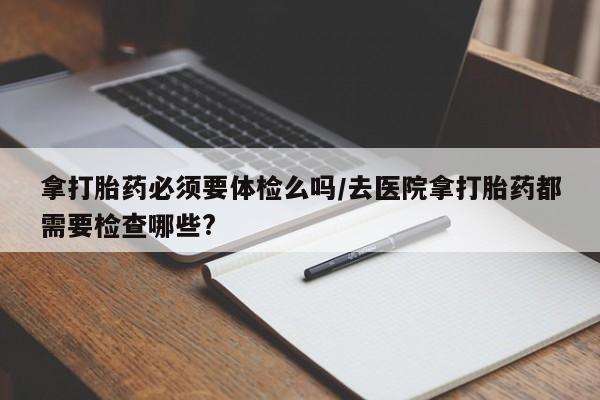 私下卖打胎药的联系方式，拿打胎药必须要体检么吗/去医院拿打胎药都需要检查哪些?