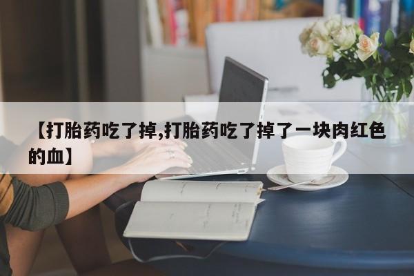 私下卖打胎药的联系方式，【打胎药吃了掉,打胎药吃了掉了一块肉红色的血】