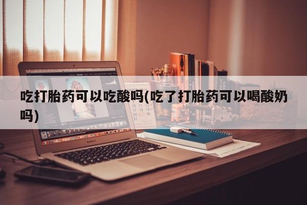 私下卖打胎药的联系方式，吃打胎药可以吃酸吗(吃了打胎药可以喝酸奶吗)