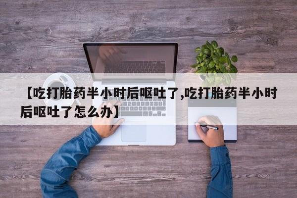 私下卖打胎药的联系方式，【吃打胎药半小时后呕吐了,吃打胎药半小时后呕吐了怎么办】