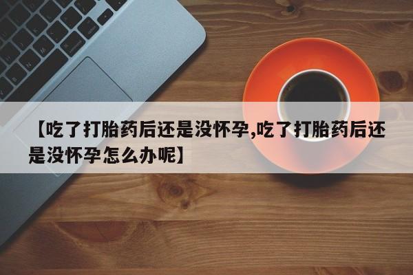 私下卖打胎药的联系方式，【吃了打胎药后还是没怀孕,吃了打胎药后还是没怀孕怎么办呢】