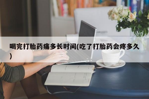 私下卖打胎药的联系方式，喝完打胎药痛多长时间(吃了打胎药会疼多久)