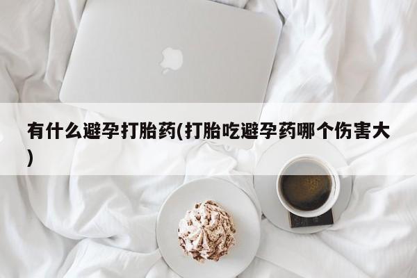 私下卖打胎药的联系方式，有什么避孕打胎药(打胎吃避孕药哪个伤害大)