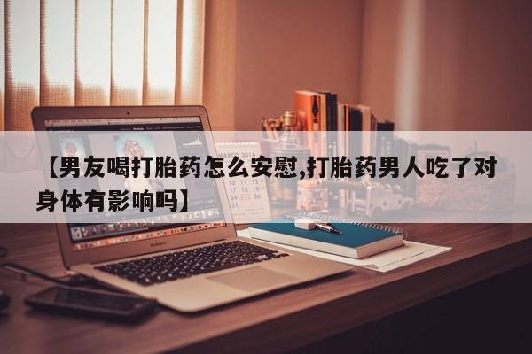 私下卖打胎药的联系方式，【男友喝打胎药怎么安慰,打胎药男人吃了对身体有影响吗】