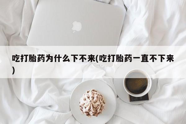 私下卖打胎药的联系方式，吃打胎药为什么下不来(吃打胎药一直不下来)