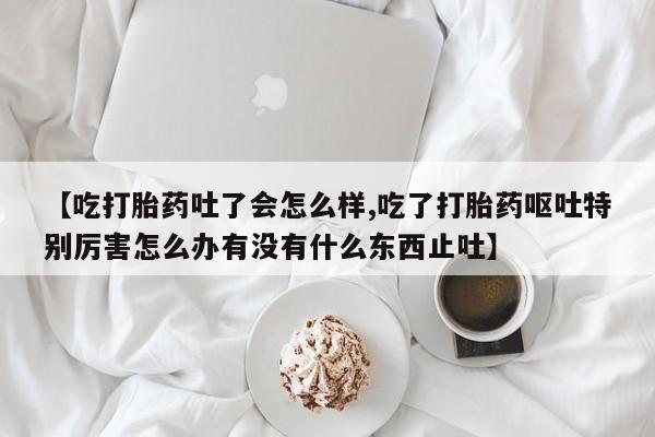 私下卖打胎药的联系方式，【吃打胎药吐了会怎么样,吃了打胎药呕吐特别厉害怎么办有没有什么东西止吐】